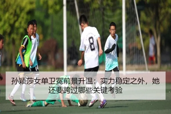 孙颖莎女单卫冕前景升温：实力稳定之外，她还要跨过哪些关键考验