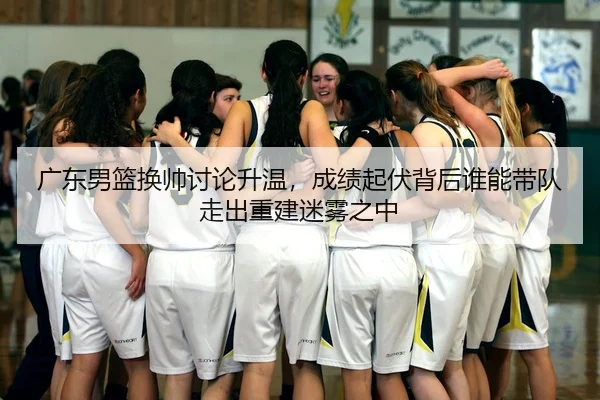 广东男篮换帅讨论升温，成绩起伏背后谁能带队走出重建迷雾之中